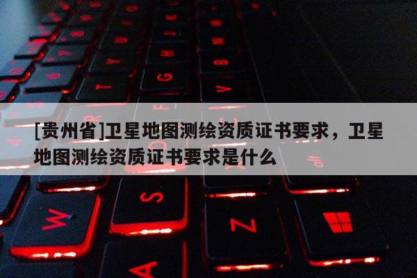 [贵州省]卫星地图测绘资质证书要求，卫星地图测绘资质证书要求是什么