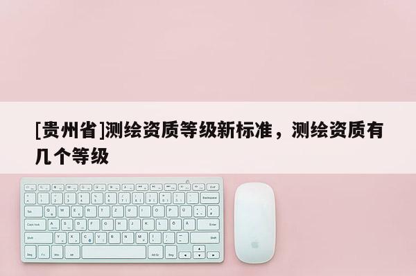[贵州省]测绘资质等级新标准，测绘资质有几个等级