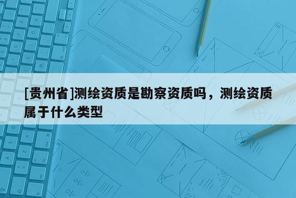 [贵州省]测绘资质是勘察资质吗，测绘资质属于什么类型