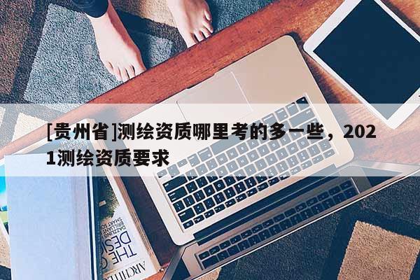 [贵州省]测绘资质哪里考的多一些，2021测绘资质要求