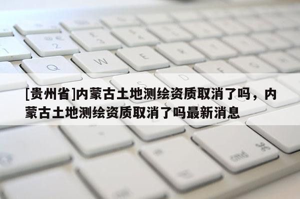 [贵州省]内蒙古土地测绘资质取消了吗，内蒙古土地测绘资质取消了吗最新消息