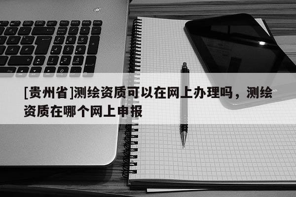[贵州省]测绘资质可以在网上办理吗，测绘资质在哪个网上申报