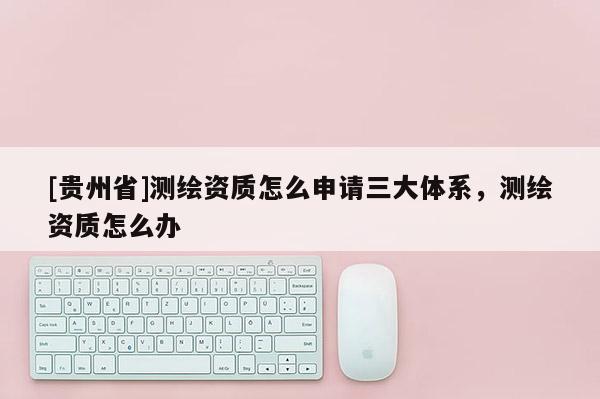 [贵州省]测绘资质怎么申请三大体系，测绘资质怎么办
