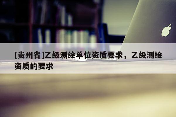 [贵州省]乙级测绘单位资质要求，乙级测绘资质的要求