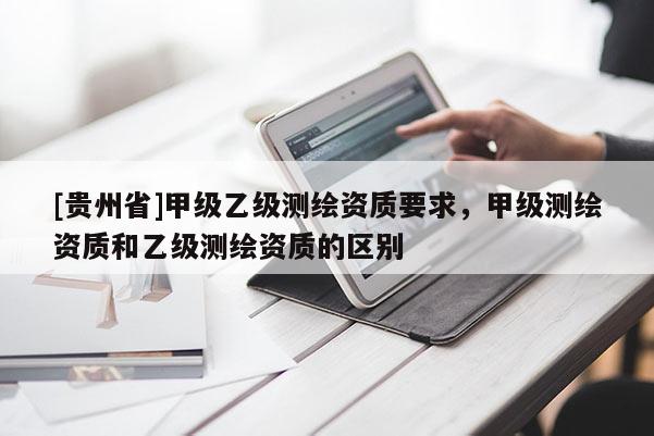 [贵州省]甲级乙级测绘资质要求，甲级测绘资质和乙级测绘资质的区别