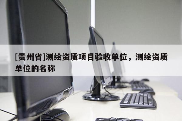 [贵州省]测绘资质项目验收单位，测绘资质单位的名称