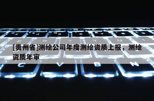 [贵州省]测绘公司年度测绘资质上报，测绘资质年审