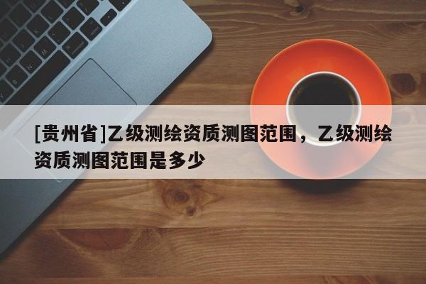 [贵州省]乙级测绘资质测图范围，乙级测绘资质测图范围是多少
