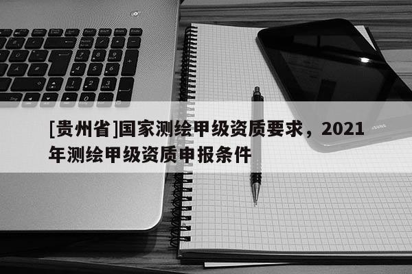 [贵州省]国家测绘甲级资质要求，2021年测绘甲级资质申报条件