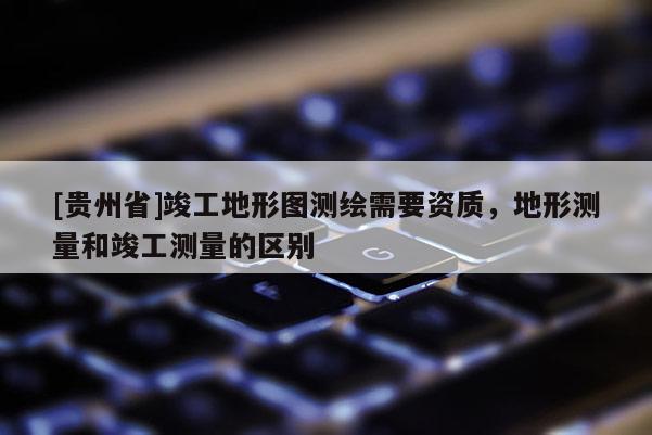 [贵州省]竣工地形图测绘需要资质，地形测量和竣工测量的区别