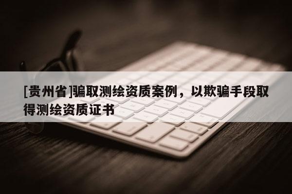 [贵州省]骗取测绘资质案例，以欺骗手段取得测绘资质证书