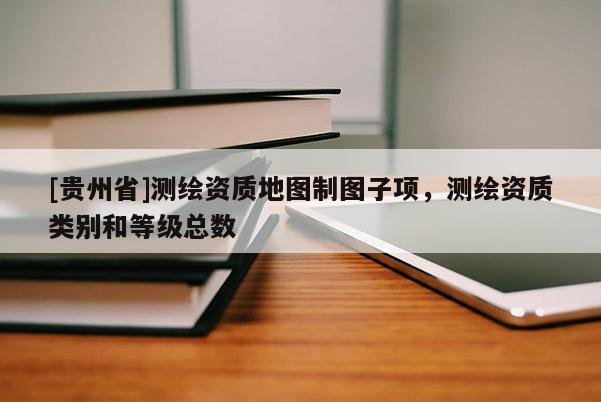[贵州省]测绘资质地图制图子项，测绘资质类别和等级总数