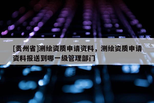 [贵州省]测绘资质申请资料，测绘资质申请资料报送到哪一级管理部门