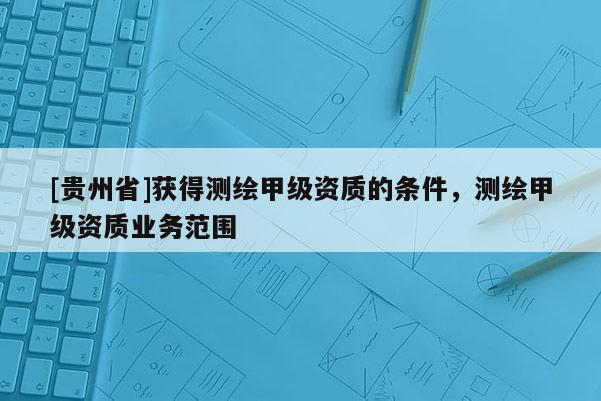 [贵州省]获得测绘甲级资质的条件，测绘甲级资质业务范围