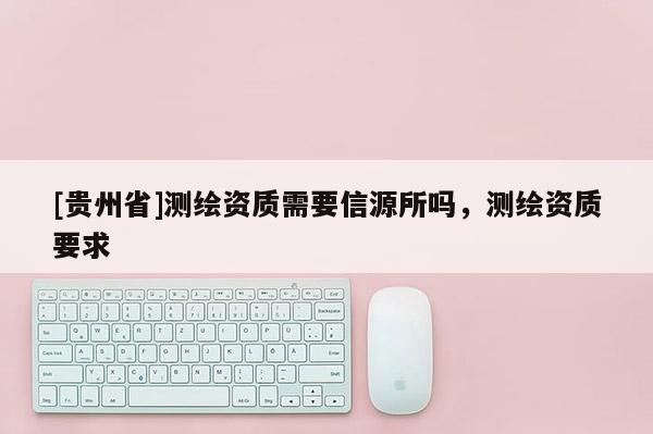 [贵州省]测绘资质需要信源所吗，测绘资质要求