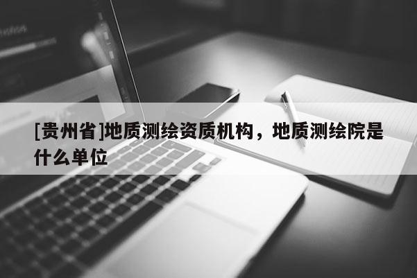 [贵州省]地质测绘资质机构，地质测绘院是什么单位