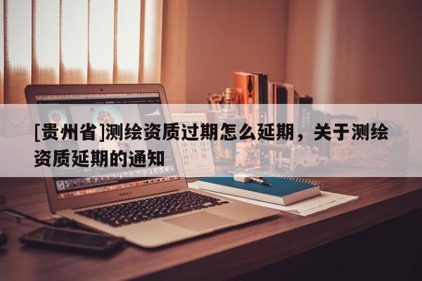 [贵州省]测绘资质过期怎么延期，关于测绘资质延期的通知