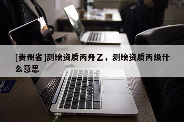 [贵州省]测绘资质丙升乙，测绘资质丙级什么意思
