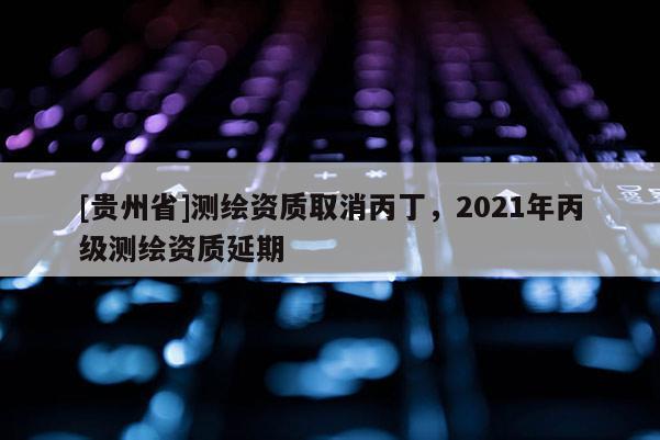 [贵州省]测绘资质取消丙丁，2021年丙级测绘资质延期