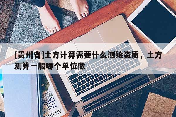 [贵州省]土方计算需要什么测绘资质，土方测算一般哪个单位做