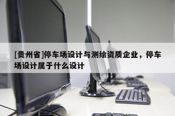 [贵州省]停车场设计与测绘资质企业，停车场设计属于什么设计