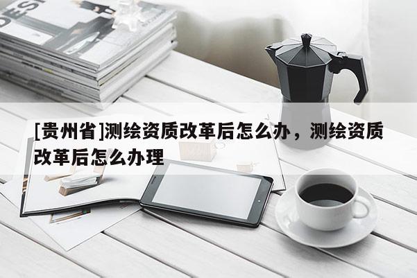 [贵州省]测绘资质改革后怎么办，测绘资质改革后怎么办理