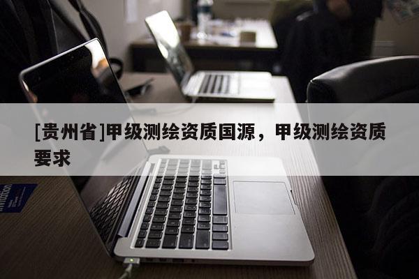 [贵州省]甲级测绘资质国源，甲级测绘资质要求