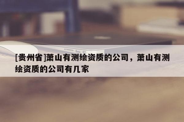 [贵州省]萧山有测绘资质的公司，萧山有测绘资质的公司有几家