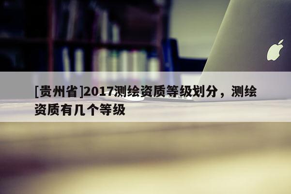 [贵州省]2017测绘资质等级划分，测绘资质有几个等级