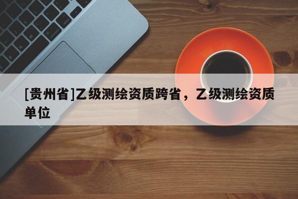 [贵州省]乙级测绘资质跨省，乙级测绘资质单位