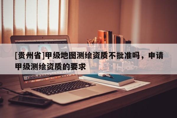 [贵州省]甲级地图测绘资质不批准吗，申请甲级测绘资质的要求