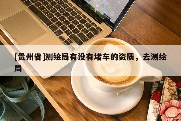 [贵州省]测绘局有没有堵车的资质，去测绘局