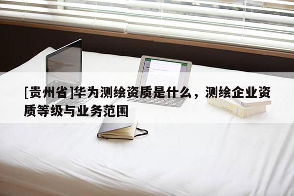 [贵州省]华为测绘资质是什么，测绘企业资质等级与业务范围