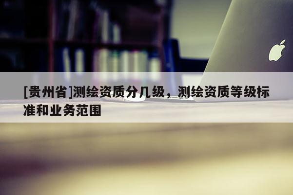 [贵州省]测绘资质分几级，测绘资质等级标准和业务范围