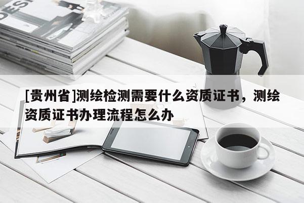[贵州省]测绘检测需要什么资质证书，测绘资质证书办理流程怎么办