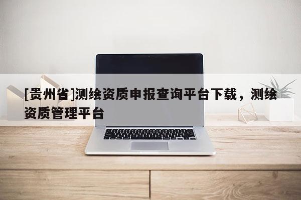 [贵州省]测绘资质申报查询平台下载，测绘资质管理平台