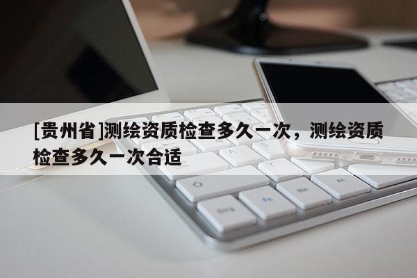 [贵州省]测绘资质检查多久一次，测绘资质检查多久一次合适