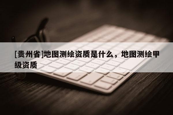 [贵州省]地图测绘资质是什么，地图测绘甲级资质