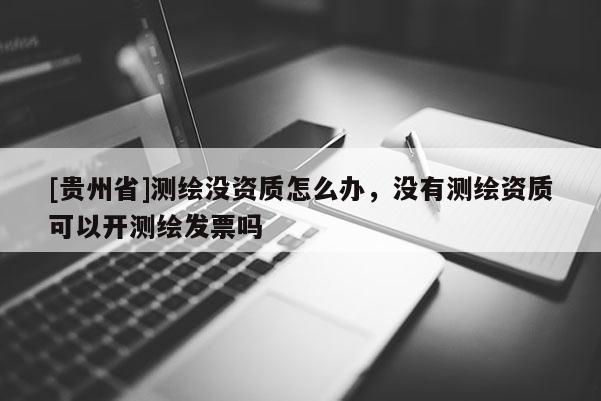 [贵州省]测绘没资质怎么办，没有测绘资质可以开测绘发票吗
