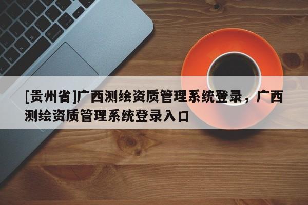 [贵州省]广西测绘资质管理系统登录，广西测绘资质管理系统登录入口
