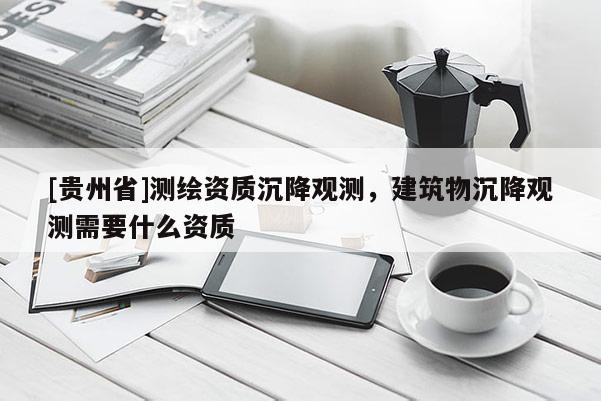 [贵州省]测绘资质沉降观测，建筑物沉降观测需要什么资质