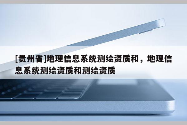[贵州省]地理信息系统测绘资质和，地理信息系统测绘资质和测绘资质