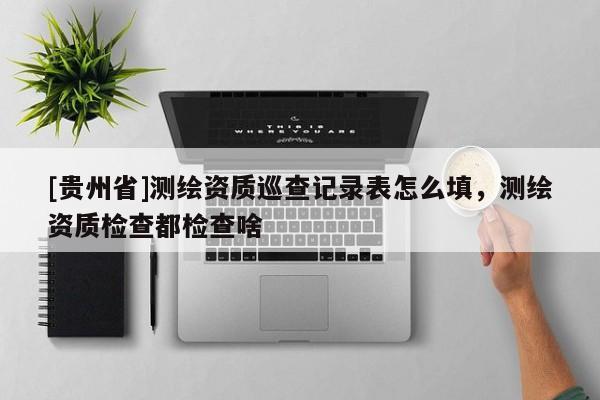 [贵州省]测绘资质巡查记录表怎么填，测绘资质检查都检查啥