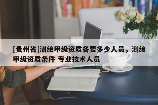 [贵州省]测绘甲级资质各要多少人员，测绘甲级资质条件 专业技术人员