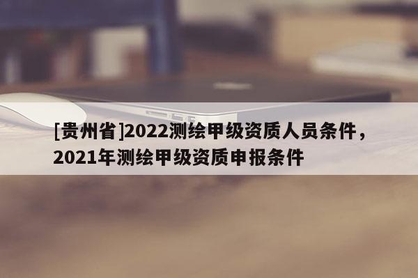 [贵州省]2022测绘甲级资质人员条件，2021年测绘甲级资质申报条件