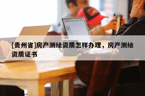 [贵州省]房产测绘资质怎样办理，房产测绘资质证书