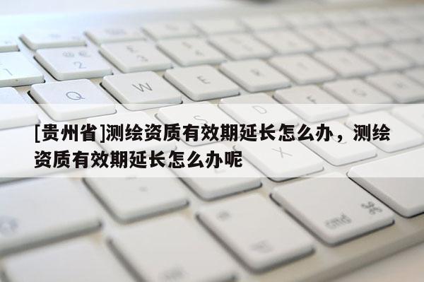 [贵州省]测绘资质有效期延长怎么办，测绘资质有效期延长怎么办呢