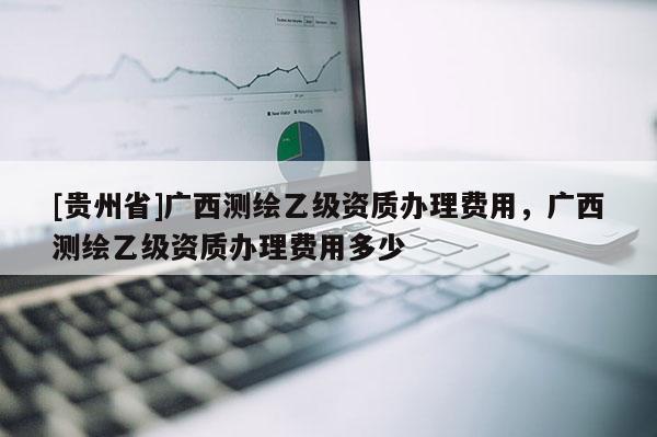 [贵州省]广西测绘乙级资质办理费用，广西测绘乙级资质办理费用多少