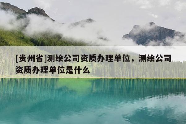 [贵州省]测绘公司资质办理单位，测绘公司资质办理单位是什么