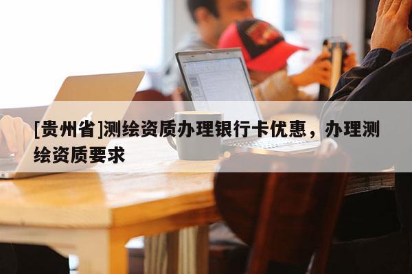 [贵州省]测绘资质办理银行卡优惠，办理测绘资质要求